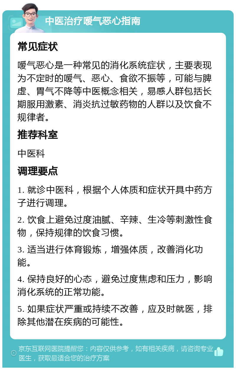 中医治疗嗳气恶心指南 常见症状 嗳气恶心是一种常见的消化系统症状，主要表现为不定时的嗳气、恶心、食欲不振等，可能与脾虚、胃气不降等中医概念相关，易感人群包括长期服用激素、消炎抗过敏药物的人群以及饮食不规律者。 推荐科室 中医科 调理要点 1. 就诊中医科，根据个人体质和症状开具中药方子进行调理。 2. 饮食上避免过度油腻、辛辣、生冷等刺激性食物，保持规律的饮食习惯。 3. 适当进行体育锻炼，增强体质，改善消化功能。 4. 保持良好的心态，避免过度焦虑和压力，影响消化系统的正常功能。 5. 如果症状严重或持续不改善，应及时就医，排除其他潜在疾病的可能性。