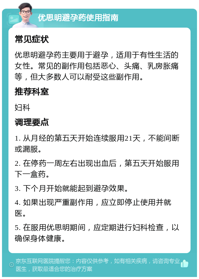 优思明避孕药使用指南 常见症状 优思明避孕药主要用于避孕，适用于有性生活的女性。常见的副作用包括恶心、头痛、乳房胀痛等，但大多数人可以耐受这些副作用。 推荐科室 妇科 调理要点 1. 从月经的第五天开始连续服用21天，不能间断或漏服。 2. 在停药一周左右出现出血后，第五天开始服用下一盒药。 3. 下个月开始就能起到避孕效果。 4. 如果出现严重副作用，应立即停止使用并就医。 5. 在服用优思明期间，应定期进行妇科检查，以确保身体健康。