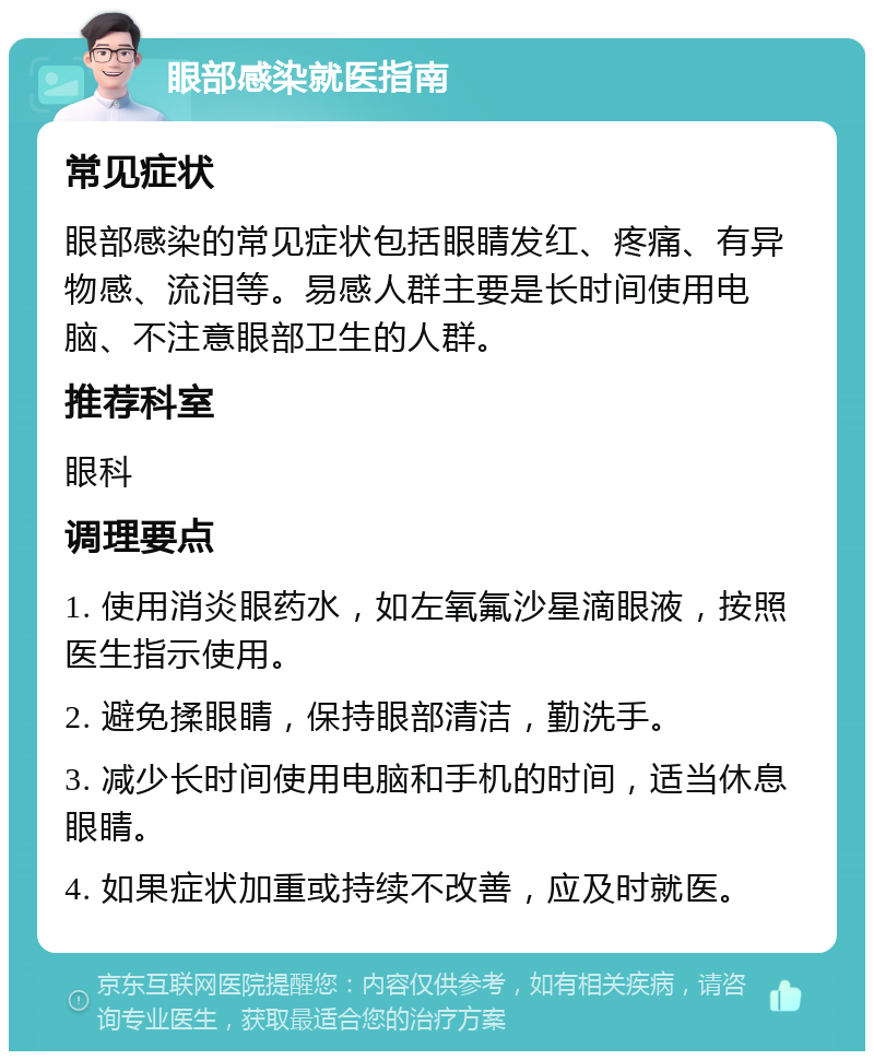 眼部感染就医指南 常见症状 眼部感染的常见症状包括眼睛发红、疼痛、有异物感、流泪等。易感人群主要是长时间使用电脑、不注意眼部卫生的人群。 推荐科室 眼科 调理要点 1. 使用消炎眼药水，如左氧氟沙星滴眼液，按照医生指示使用。 2. 避免揉眼睛，保持眼部清洁，勤洗手。 3. 减少长时间使用电脑和手机的时间，适当休息眼睛。 4. 如果症状加重或持续不改善，应及时就医。