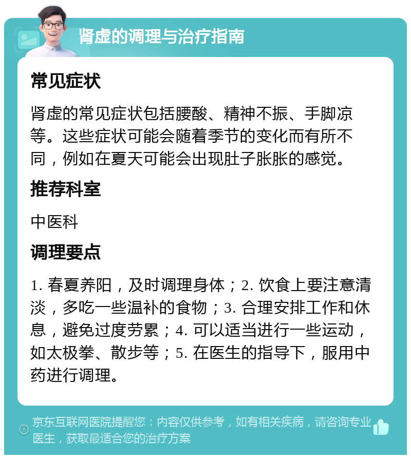 肾虚的调理与治疗指南 常见症状 肾虚的常见症状包括腰酸、精神不振、手脚凉等。这些症状可能会随着季节的变化而有所不同，例如在夏天可能会出现肚子胀胀的感觉。 推荐科室 中医科 调理要点 1. 春夏养阳，及时调理身体；2. 饮食上要注意清淡，多吃一些温补的食物；3. 合理安排工作和休息，避免过度劳累；4. 可以适当进行一些运动，如太极拳、散步等；5. 在医生的指导下，服用中药进行调理。