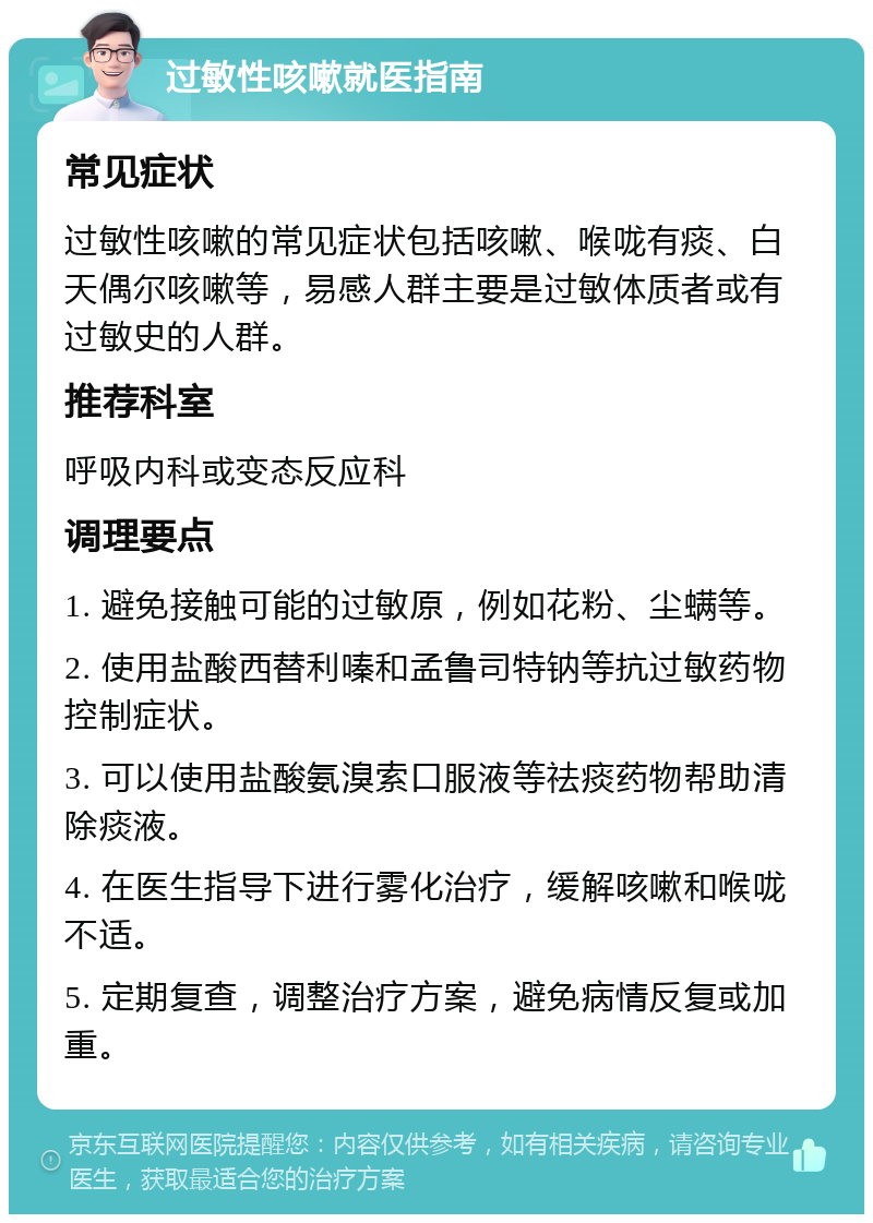 过敏性咳嗽就医指南 常见症状 过敏性咳嗽的常见症状包括咳嗽、喉咙有痰、白天偶尔咳嗽等，易感人群主要是过敏体质者或有过敏史的人群。 推荐科室 呼吸内科或变态反应科 调理要点 1. 避免接触可能的过敏原，例如花粉、尘螨等。 2. 使用盐酸西替利嗪和孟鲁司特钠等抗过敏药物控制症状。 3. 可以使用盐酸氨溴索口服液等祛痰药物帮助清除痰液。 4. 在医生指导下进行雾化治疗，缓解咳嗽和喉咙不适。 5. 定期复查，调整治疗方案，避免病情反复或加重。