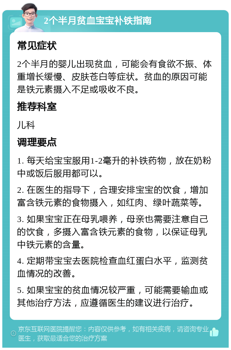 2个半月贫血宝宝补铁指南 常见症状 2个半月的婴儿出现贫血，可能会有食欲不振、体重增长缓慢、皮肤苍白等症状。贫血的原因可能是铁元素摄入不足或吸收不良。 推荐科室 儿科 调理要点 1. 每天给宝宝服用1-2毫升的补铁药物，放在奶粉中或饭后服用都可以。 2. 在医生的指导下，合理安排宝宝的饮食，增加富含铁元素的食物摄入，如红肉、绿叶蔬菜等。 3. 如果宝宝正在母乳喂养，母亲也需要注意自己的饮食，多摄入富含铁元素的食物，以保证母乳中铁元素的含量。 4. 定期带宝宝去医院检查血红蛋白水平，监测贫血情况的改善。 5. 如果宝宝的贫血情况较严重，可能需要输血或其他治疗方法，应遵循医生的建议进行治疗。