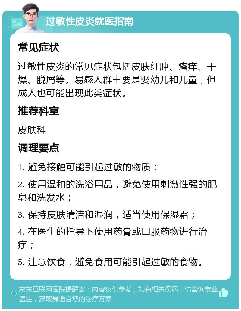 过敏性皮炎就医指南 常见症状 过敏性皮炎的常见症状包括皮肤红肿、瘙痒、干燥、脱屑等。易感人群主要是婴幼儿和儿童，但成人也可能出现此类症状。 推荐科室 皮肤科 调理要点 1. 避免接触可能引起过敏的物质； 2. 使用温和的洗浴用品，避免使用刺激性强的肥皂和洗发水； 3. 保持皮肤清洁和湿润，适当使用保湿霜； 4. 在医生的指导下使用药膏或口服药物进行治疗； 5. 注意饮食，避免食用可能引起过敏的食物。