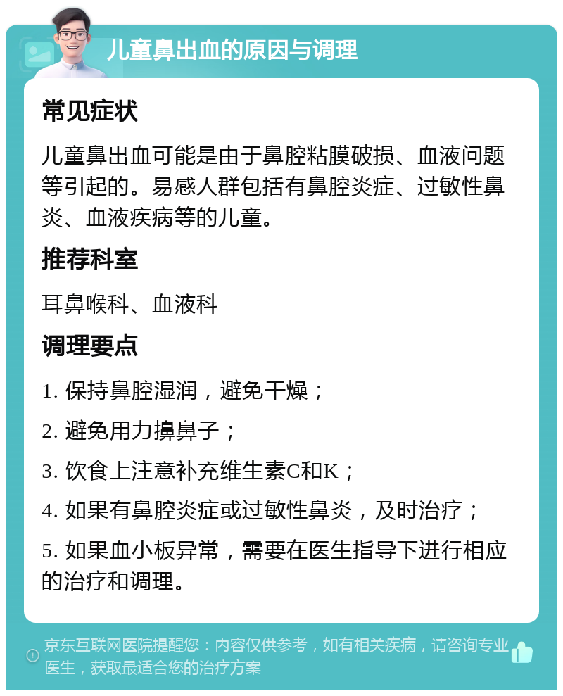 儿童鼻出血的原因与调理 常见症状 儿童鼻出血可能是由于鼻腔粘膜破损、血液问题等引起的。易感人群包括有鼻腔炎症、过敏性鼻炎、血液疾病等的儿童。 推荐科室 耳鼻喉科、血液科 调理要点 1. 保持鼻腔湿润，避免干燥； 2. 避免用力擤鼻子； 3. 饮食上注意补充维生素C和K； 4. 如果有鼻腔炎症或过敏性鼻炎，及时治疗； 5. 如果血小板异常，需要在医生指导下进行相应的治疗和调理。