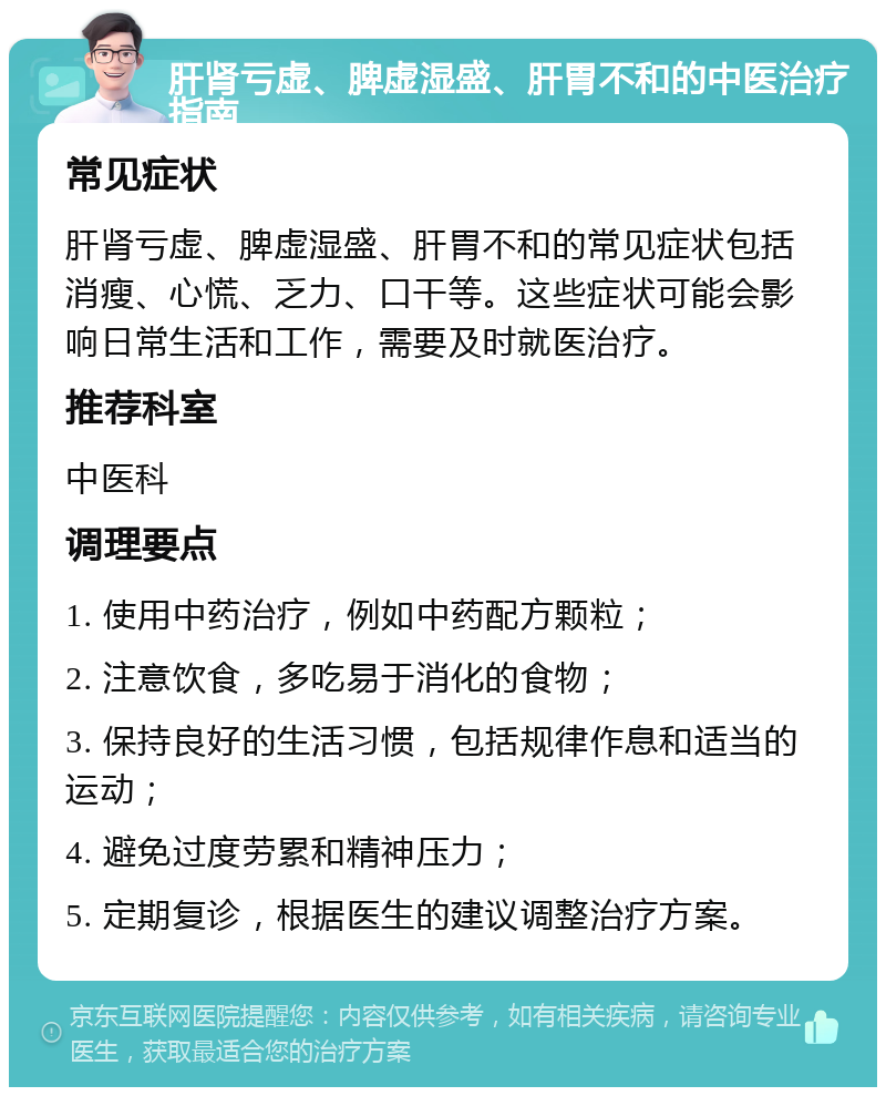 肝肾亏虚、脾虚湿盛、肝胃不和的中医治疗指南 常见症状 肝肾亏虚、脾虚湿盛、肝胃不和的常见症状包括消瘦、心慌、乏力、口干等。这些症状可能会影响日常生活和工作，需要及时就医治疗。 推荐科室 中医科 调理要点 1. 使用中药治疗，例如中药配方颗粒； 2. 注意饮食，多吃易于消化的食物； 3. 保持良好的生活习惯，包括规律作息和适当的运动； 4. 避免过度劳累和精神压力； 5. 定期复诊，根据医生的建议调整治疗方案。