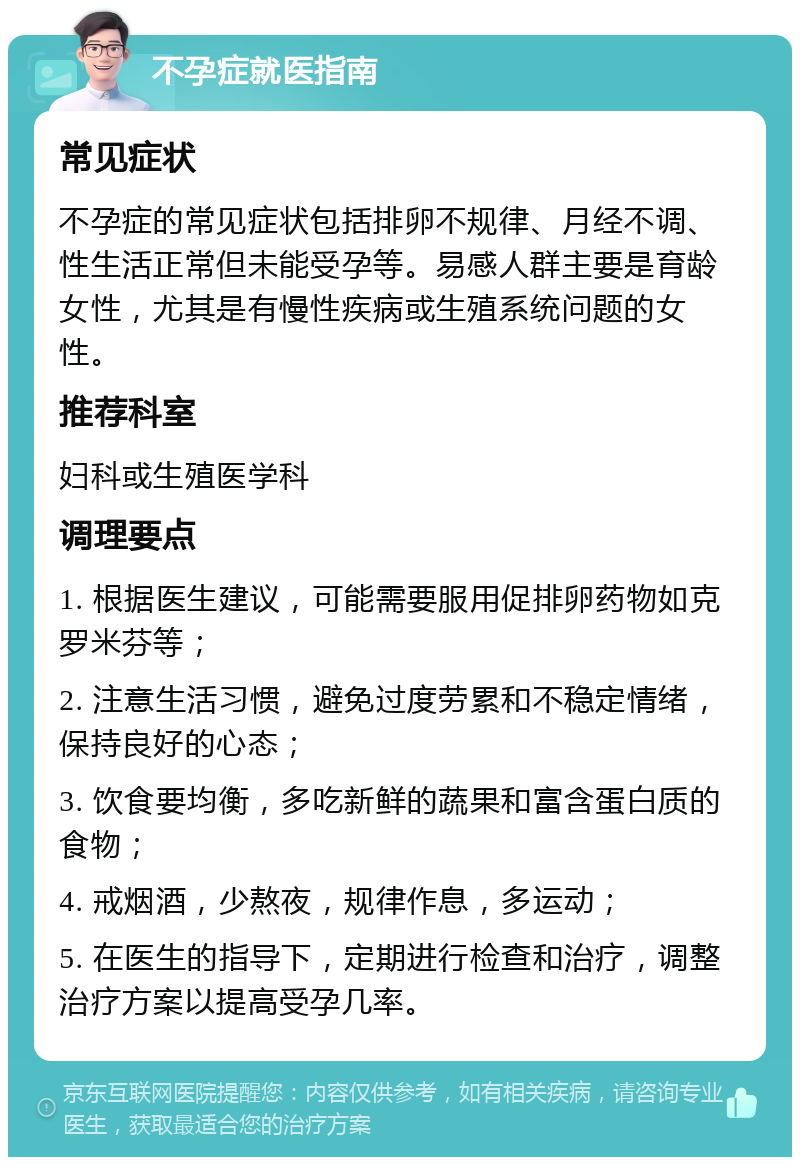 不孕症就医指南 常见症状 不孕症的常见症状包括排卵不规律、月经不调、性生活正常但未能受孕等。易感人群主要是育龄女性，尤其是有慢性疾病或生殖系统问题的女性。 推荐科室 妇科或生殖医学科 调理要点 1. 根据医生建议，可能需要服用促排卵药物如克罗米芬等； 2. 注意生活习惯，避免过度劳累和不稳定情绪，保持良好的心态； 3. 饮食要均衡，多吃新鲜的蔬果和富含蛋白质的食物； 4. 戒烟酒，少熬夜，规律作息，多运动； 5. 在医生的指导下，定期进行检查和治疗，调整治疗方案以提高受孕几率。