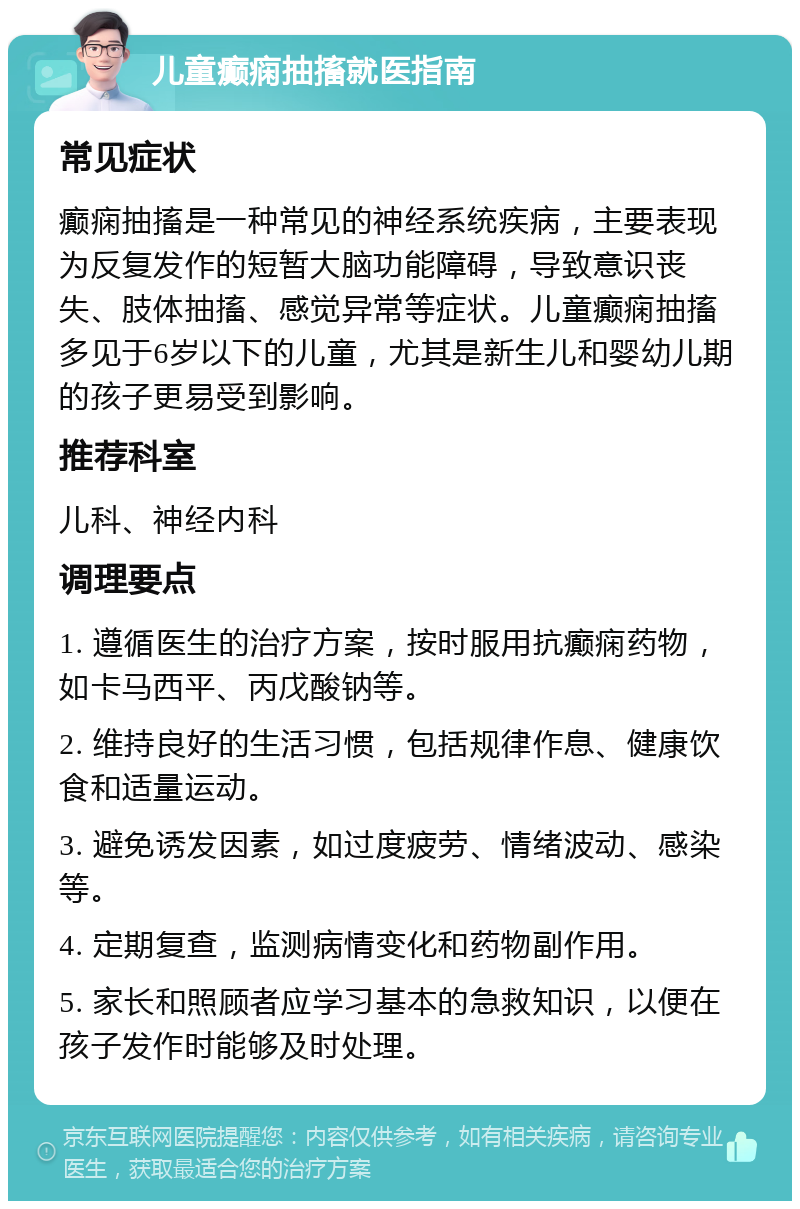 儿童癫痫抽搐就医指南 常见症状 癫痫抽搐是一种常见的神经系统疾病，主要表现为反复发作的短暂大脑功能障碍，导致意识丧失、肢体抽搐、感觉异常等症状。儿童癫痫抽搐多见于6岁以下的儿童，尤其是新生儿和婴幼儿期的孩子更易受到影响。 推荐科室 儿科、神经内科 调理要点 1. 遵循医生的治疗方案，按时服用抗癫痫药物，如卡马西平、丙戊酸钠等。 2. 维持良好的生活习惯，包括规律作息、健康饮食和适量运动。 3. 避免诱发因素，如过度疲劳、情绪波动、感染等。 4. 定期复查，监测病情变化和药物副作用。 5. 家长和照顾者应学习基本的急救知识，以便在孩子发作时能够及时处理。