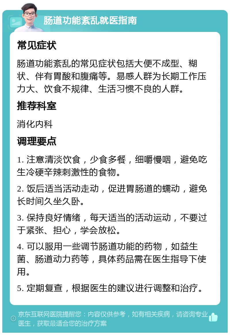 肠道功能紊乱就医指南 常见症状 肠道功能紊乱的常见症状包括大便不成型、糊状、伴有胃酸和腹痛等。易感人群为长期工作压力大、饮食不规律、生活习惯不良的人群。 推荐科室 消化内科 调理要点 1. 注意清淡饮食，少食多餐，细嚼慢咽，避免吃生冷硬辛辣刺激性的食物。 2. 饭后适当活动走动，促进胃肠道的蠕动，避免长时间久坐久卧。 3. 保持良好情绪，每天适当的活动运动，不要过于紧张、担心，学会放松。 4. 可以服用一些调节肠道功能的药物，如益生菌、肠道动力药等，具体药品需在医生指导下使用。 5. 定期复查，根据医生的建议进行调整和治疗。