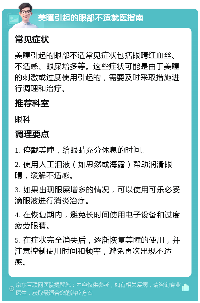 美瞳引起的眼部不适就医指南 常见症状 美瞳引起的眼部不适常见症状包括眼睛红血丝、不适感、眼屎增多等。这些症状可能是由于美瞳的刺激或过度使用引起的，需要及时采取措施进行调理和治疗。 推荐科室 眼科 调理要点 1. 停戴美瞳，给眼睛充分休息的时间。 2. 使用人工泪液（如思然或海露）帮助润滑眼睛，缓解不适感。 3. 如果出现眼屎增多的情况，可以使用可乐必妥滴眼液进行消炎治疗。 4. 在恢复期内，避免长时间使用电子设备和过度疲劳眼睛。 5. 在症状完全消失后，逐渐恢复美瞳的使用，并注意控制使用时间和频率，避免再次出现不适感。