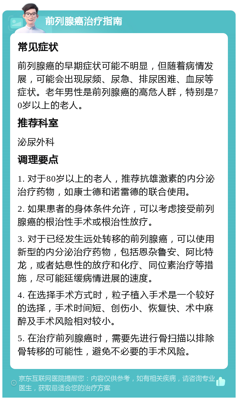 前列腺癌治疗指南 常见症状 前列腺癌的早期症状可能不明显，但随着病情发展，可能会出现尿频、尿急、排尿困难、血尿等症状。老年男性是前列腺癌的高危人群，特别是70岁以上的老人。 推荐科室 泌尿外科 调理要点 1. 对于80岁以上的老人，推荐抗雄激素的内分泌治疗药物，如康士德和诺雷德的联合使用。 2. 如果患者的身体条件允许，可以考虑接受前列腺癌的根治性手术或根治性放疗。 3. 对于已经发生远处转移的前列腺癌，可以使用新型的内分泌治疗药物，包括恩杂鲁安、阿比特龙，或者姑息性的放疗和化疗、同位素治疗等措施，尽可能延缓病情进展的速度。 4. 在选择手术方式时，粒子植入手术是一个较好的选择，手术时间短、创伤小、恢复快、术中麻醉及手术风险相对较小。 5. 在治疗前列腺癌时，需要先进行骨扫描以排除骨转移的可能性，避免不必要的手术风险。