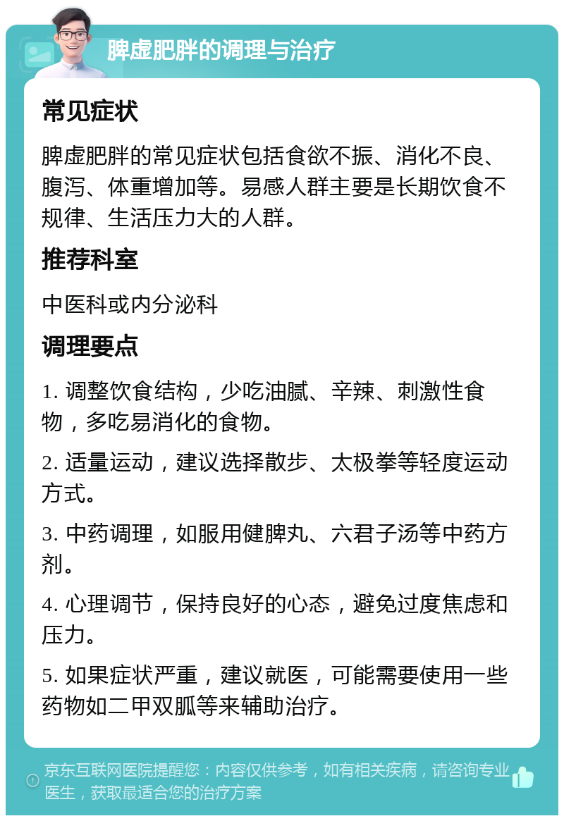 脾虚肥胖的调理与治疗 常见症状 脾虚肥胖的常见症状包括食欲不振、消化不良、腹泻、体重增加等。易感人群主要是长期饮食不规律、生活压力大的人群。 推荐科室 中医科或内分泌科 调理要点 1. 调整饮食结构，少吃油腻、辛辣、刺激性食物，多吃易消化的食物。 2. 适量运动，建议选择散步、太极拳等轻度运动方式。 3. 中药调理，如服用健脾丸、六君子汤等中药方剂。 4. 心理调节，保持良好的心态，避免过度焦虑和压力。 5. 如果症状严重，建议就医，可能需要使用一些药物如二甲双胍等来辅助治疗。