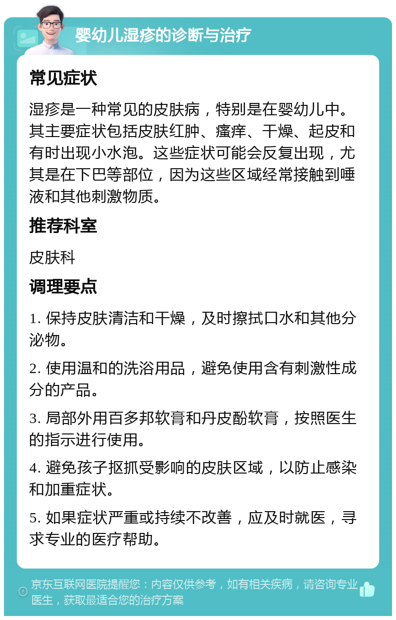 婴幼儿湿疹的诊断与治疗 常见症状 湿疹是一种常见的皮肤病，特别是在婴幼儿中。其主要症状包括皮肤红肿、瘙痒、干燥、起皮和有时出现小水泡。这些症状可能会反复出现，尤其是在下巴等部位，因为这些区域经常接触到唾液和其他刺激物质。 推荐科室 皮肤科 调理要点 1. 保持皮肤清洁和干燥，及时擦拭口水和其他分泌物。 2. 使用温和的洗浴用品，避免使用含有刺激性成分的产品。 3. 局部外用百多邦软膏和丹皮酚软膏，按照医生的指示进行使用。 4. 避免孩子抠抓受影响的皮肤区域，以防止感染和加重症状。 5. 如果症状严重或持续不改善，应及时就医，寻求专业的医疗帮助。