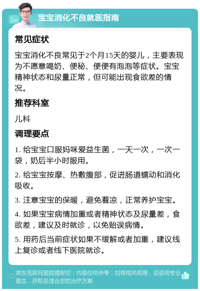 宝宝消化不良就医指南 常见症状 宝宝消化不良常见于2个月15天的婴儿，主要表现为不愿意喝奶、便秘、便便有泡泡等症状。宝宝精神状态和尿量正常，但可能出现食欲差的情况。 推荐科室 儿科 调理要点 1. 给宝宝口服妈咪爱益生菌，一天一次，一次一袋，奶后半小时服用。 2. 给宝宝按摩、热敷腹部，促进肠道蠕动和消化吸收。 3. 注意宝宝的保暖，避免着凉，正常养护宝宝。 4. 如果宝宝病情加重或者精神状态及尿量差，食欲差，建议及时就诊，以免贻误病情。 5. 用药后当前症状如果不缓解或者加重，建议线上复诊或者线下医院就诊。