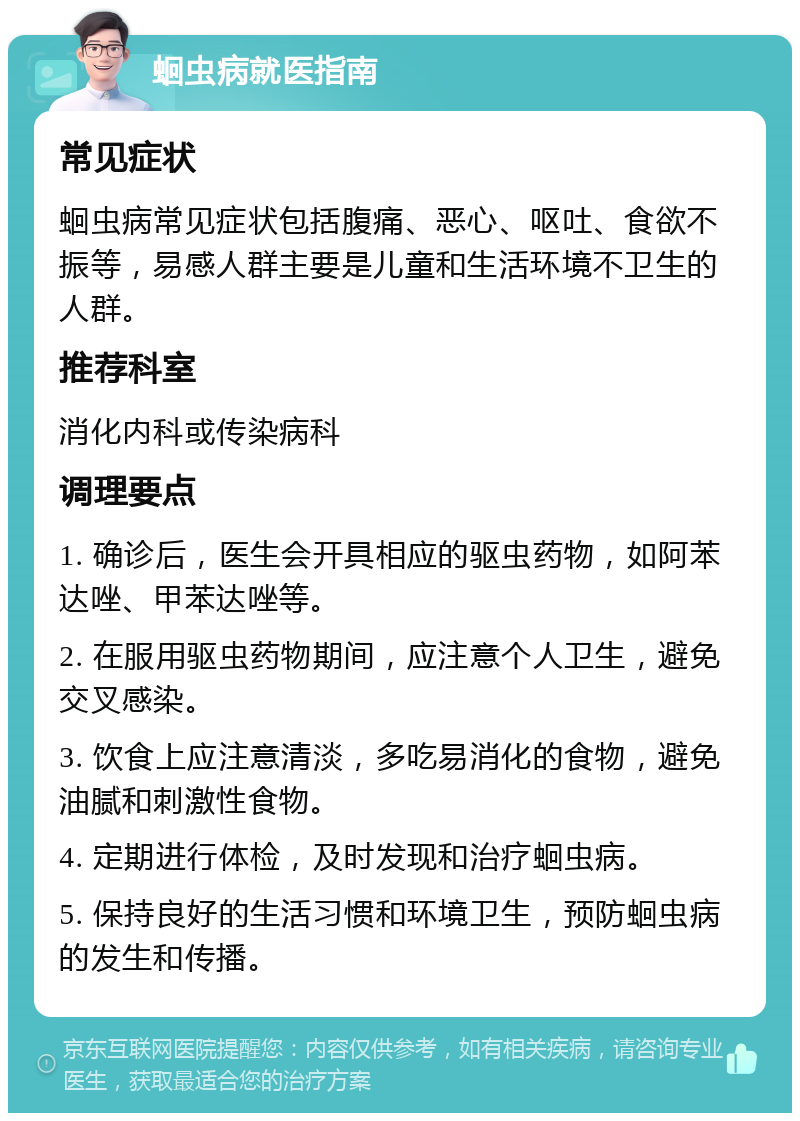 蛔虫病就医指南 常见症状 蛔虫病常见症状包括腹痛、恶心、呕吐、食欲不振等，易感人群主要是儿童和生活环境不卫生的人群。 推荐科室 消化内科或传染病科 调理要点 1. 确诊后，医生会开具相应的驱虫药物，如阿苯达唑、甲苯达唑等。 2. 在服用驱虫药物期间，应注意个人卫生，避免交叉感染。 3. 饮食上应注意清淡，多吃易消化的食物，避免油腻和刺激性食物。 4. 定期进行体检，及时发现和治疗蛔虫病。 5. 保持良好的生活习惯和环境卫生，预防蛔虫病的发生和传播。