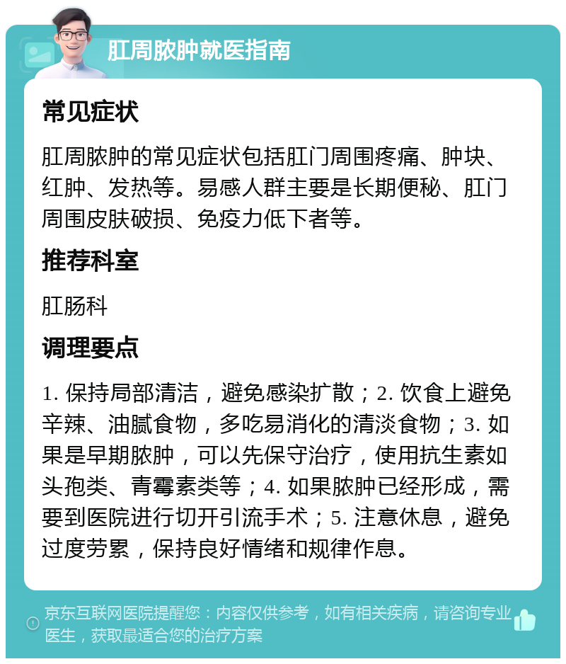 肛周脓肿就医指南 常见症状 肛周脓肿的常见症状包括肛门周围疼痛、肿块、红肿、发热等。易感人群主要是长期便秘、肛门周围皮肤破损、免疫力低下者等。 推荐科室 肛肠科 调理要点 1. 保持局部清洁，避免感染扩散；2. 饮食上避免辛辣、油腻食物，多吃易消化的清淡食物；3. 如果是早期脓肿，可以先保守治疗，使用抗生素如头孢类、青霉素类等；4. 如果脓肿已经形成，需要到医院进行切开引流手术；5. 注意休息，避免过度劳累，保持良好情绪和规律作息。