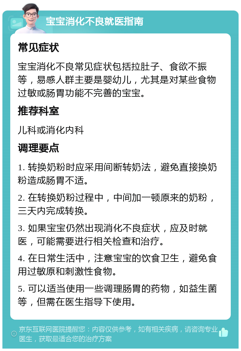 宝宝消化不良就医指南 常见症状 宝宝消化不良常见症状包括拉肚子、食欲不振等，易感人群主要是婴幼儿，尤其是对某些食物过敏或肠胃功能不完善的宝宝。 推荐科室 儿科或消化内科 调理要点 1. 转换奶粉时应采用间断转奶法，避免直接换奶粉造成肠胃不适。 2. 在转换奶粉过程中，中间加一顿原来的奶粉，三天内完成转换。 3. 如果宝宝仍然出现消化不良症状，应及时就医，可能需要进行相关检查和治疗。 4. 在日常生活中，注意宝宝的饮食卫生，避免食用过敏原和刺激性食物。 5. 可以适当使用一些调理肠胃的药物，如益生菌等，但需在医生指导下使用。