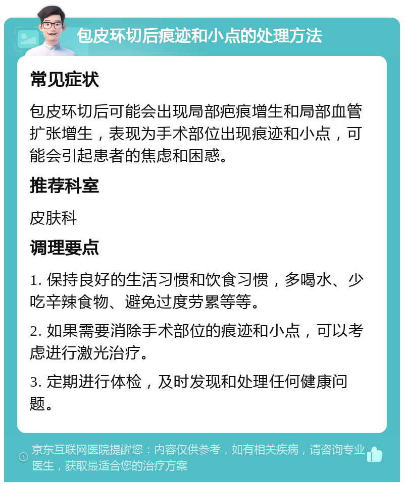 包皮环切后痕迹和小点的处理方法 常见症状 包皮环切后可能会出现局部疤痕增生和局部血管扩张增生，表现为手术部位出现痕迹和小点，可能会引起患者的焦虑和困惑。 推荐科室 皮肤科 调理要点 1. 保持良好的生活习惯和饮食习惯，多喝水、少吃辛辣食物、避免过度劳累等等。 2. 如果需要消除手术部位的痕迹和小点，可以考虑进行激光治疗。 3. 定期进行体检，及时发现和处理任何健康问题。