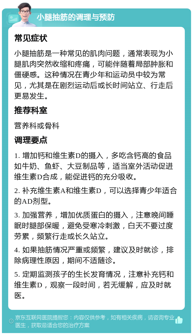 小腿抽筋的调理与预防 常见症状 小腿抽筋是一种常见的肌肉问题，通常表现为小腿肌肉突然收缩和疼痛，可能伴随着局部肿胀和僵硬感。这种情况在青少年和运动员中较为常见，尤其是在剧烈运动后或长时间站立、行走后更易发生。 推荐科室 营养科或骨科 调理要点 1. 增加钙和维生素D的摄入，多吃含钙高的食品如牛奶、鱼虾、大豆制品等，适当室外活动促进维生素D合成，能促进钙的充分吸收。 2. 补充维生素A和维生素D，可以选择青少年适合的AD剂型。 3. 加强营养，增加优质蛋白的摄入，注意晚间睡眠时腿部保暖，避免受寒冷刺激，白天不要过度劳累，频繁行走或长久站立。 4. 如果抽筋情况严重或频繁，建议及时就诊，排除病理性原因，期间不适随诊。 5. 定期监测孩子的生长发育情况，注意补充钙和维生素D，观察一段时间，若无缓解，应及时就医。