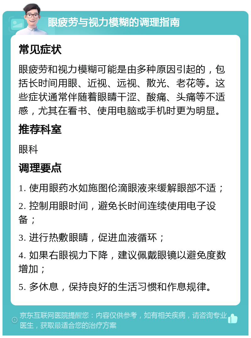 眼疲劳与视力模糊的调理指南 常见症状 眼疲劳和视力模糊可能是由多种原因引起的，包括长时间用眼、近视、远视、散光、老花等。这些症状通常伴随着眼睛干涩、酸痛、头痛等不适感，尤其在看书、使用电脑或手机时更为明显。 推荐科室 眼科 调理要点 1. 使用眼药水如施图伦滴眼液来缓解眼部不适； 2. 控制用眼时间，避免长时间连续使用电子设备； 3. 进行热敷眼睛，促进血液循环； 4. 如果右眼视力下降，建议佩戴眼镜以避免度数增加； 5. 多休息，保持良好的生活习惯和作息规律。