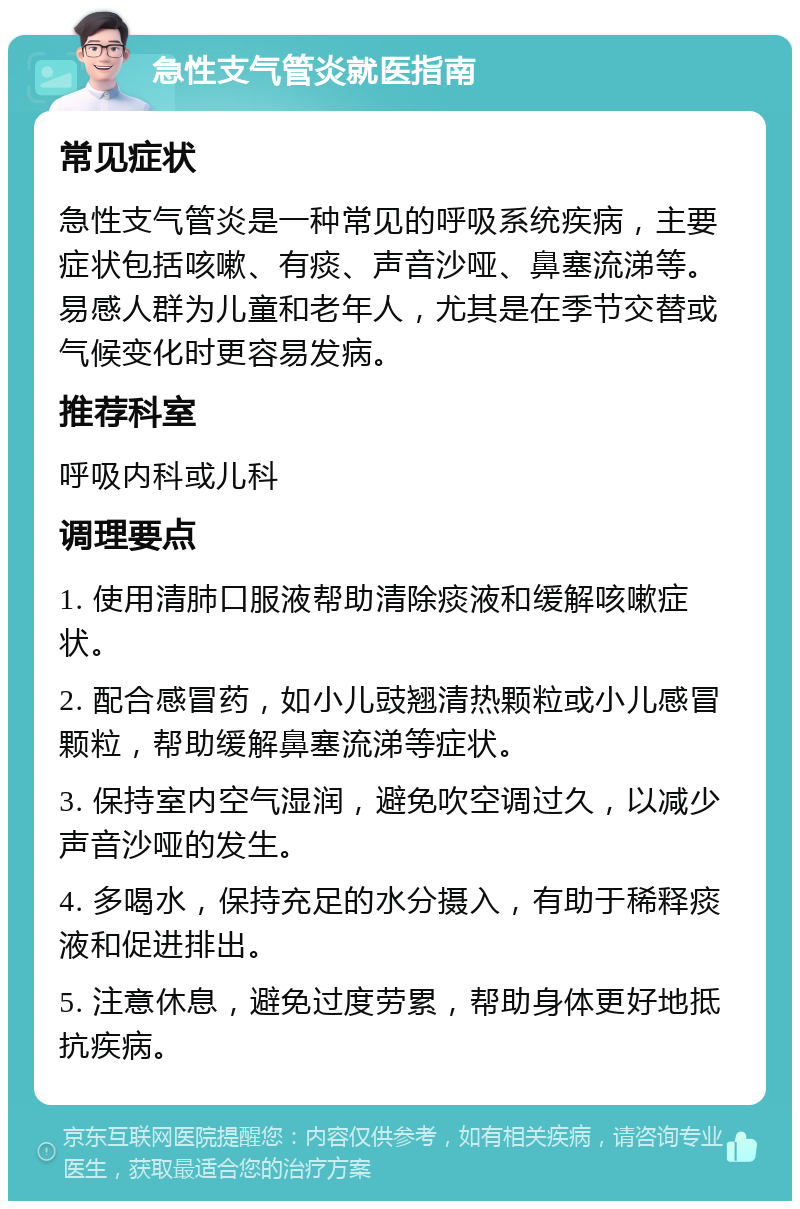 急性支气管炎就医指南 常见症状 急性支气管炎是一种常见的呼吸系统疾病，主要症状包括咳嗽、有痰、声音沙哑、鼻塞流涕等。易感人群为儿童和老年人，尤其是在季节交替或气候变化时更容易发病。 推荐科室 呼吸内科或儿科 调理要点 1. 使用清肺口服液帮助清除痰液和缓解咳嗽症状。 2. 配合感冒药，如小儿豉翘清热颗粒或小儿感冒颗粒，帮助缓解鼻塞流涕等症状。 3. 保持室内空气湿润，避免吹空调过久，以减少声音沙哑的发生。 4. 多喝水，保持充足的水分摄入，有助于稀释痰液和促进排出。 5. 注意休息，避免过度劳累，帮助身体更好地抵抗疾病。