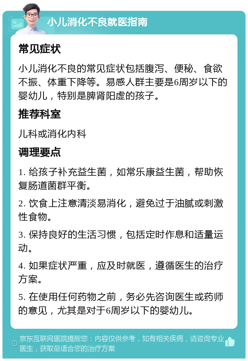 小儿消化不良就医指南 常见症状 小儿消化不良的常见症状包括腹泻、便秘、食欲不振、体重下降等。易感人群主要是6周岁以下的婴幼儿，特别是脾肾阳虚的孩子。 推荐科室 儿科或消化内科 调理要点 1. 给孩子补充益生菌，如常乐康益生菌，帮助恢复肠道菌群平衡。 2. 饮食上注意清淡易消化，避免过于油腻或刺激性食物。 3. 保持良好的生活习惯，包括定时作息和适量运动。 4. 如果症状严重，应及时就医，遵循医生的治疗方案。 5. 在使用任何药物之前，务必先咨询医生或药师的意见，尤其是对于6周岁以下的婴幼儿。