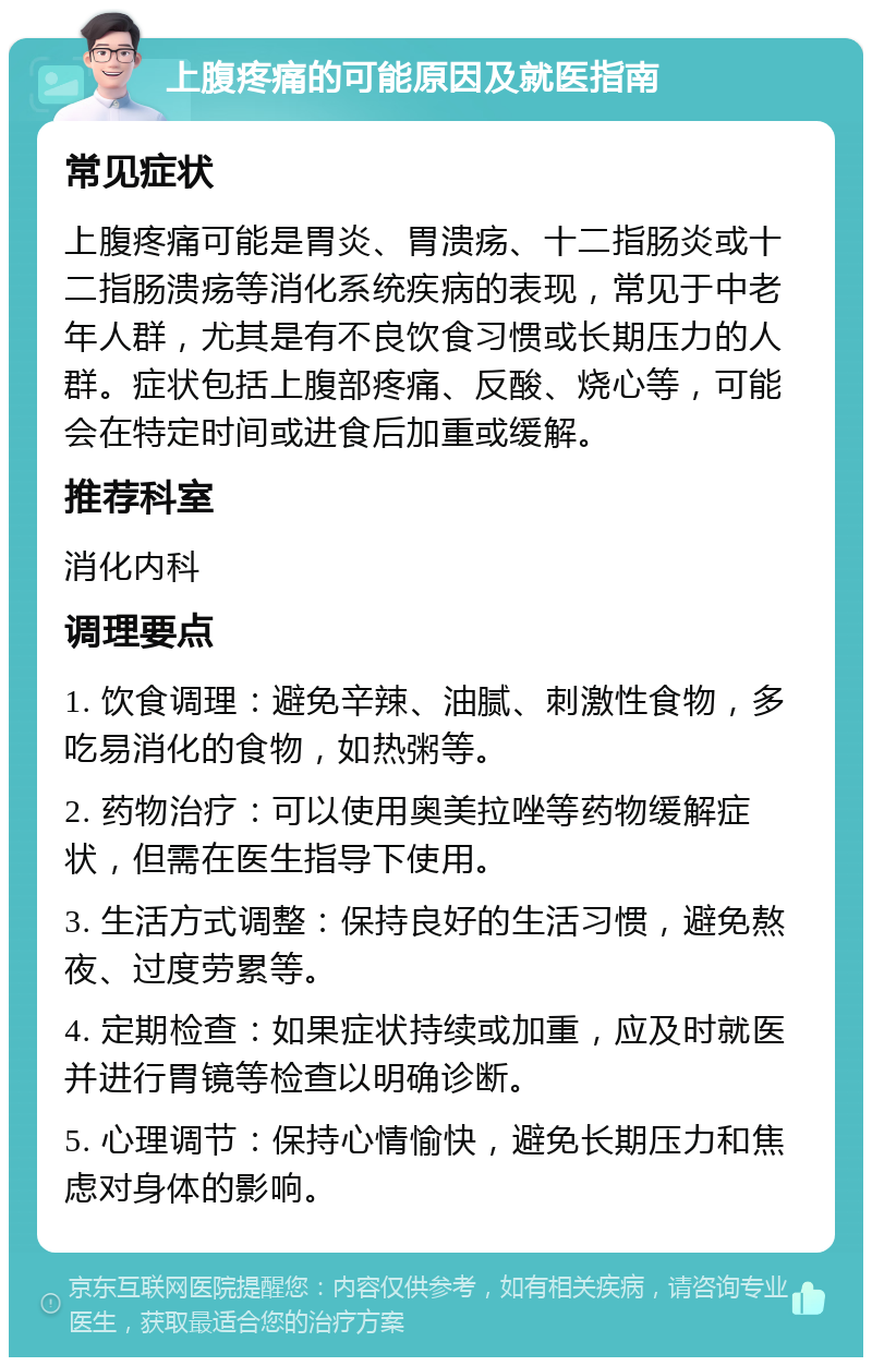 上腹疼痛的可能原因及就医指南 常见症状 上腹疼痛可能是胃炎、胃溃疡、十二指肠炎或十二指肠溃疡等消化系统疾病的表现，常见于中老年人群，尤其是有不良饮食习惯或长期压力的人群。症状包括上腹部疼痛、反酸、烧心等，可能会在特定时间或进食后加重或缓解。 推荐科室 消化内科 调理要点 1. 饮食调理：避免辛辣、油腻、刺激性食物，多吃易消化的食物，如热粥等。 2. 药物治疗：可以使用奥美拉唑等药物缓解症状，但需在医生指导下使用。 3. 生活方式调整：保持良好的生活习惯，避免熬夜、过度劳累等。 4. 定期检查：如果症状持续或加重，应及时就医并进行胃镜等检查以明确诊断。 5. 心理调节：保持心情愉快，避免长期压力和焦虑对身体的影响。