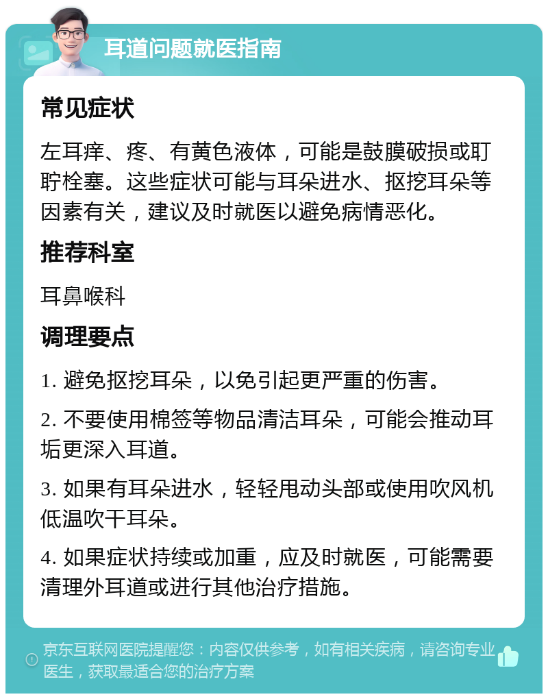 耳道问题就医指南 常见症状 左耳痒、疼、有黄色液体，可能是鼓膜破损或耵聍栓塞。这些症状可能与耳朵进水、抠挖耳朵等因素有关，建议及时就医以避免病情恶化。 推荐科室 耳鼻喉科 调理要点 1. 避免抠挖耳朵，以免引起更严重的伤害。 2. 不要使用棉签等物品清洁耳朵，可能会推动耳垢更深入耳道。 3. 如果有耳朵进水，轻轻甩动头部或使用吹风机低温吹干耳朵。 4. 如果症状持续或加重，应及时就医，可能需要清理外耳道或进行其他治疗措施。