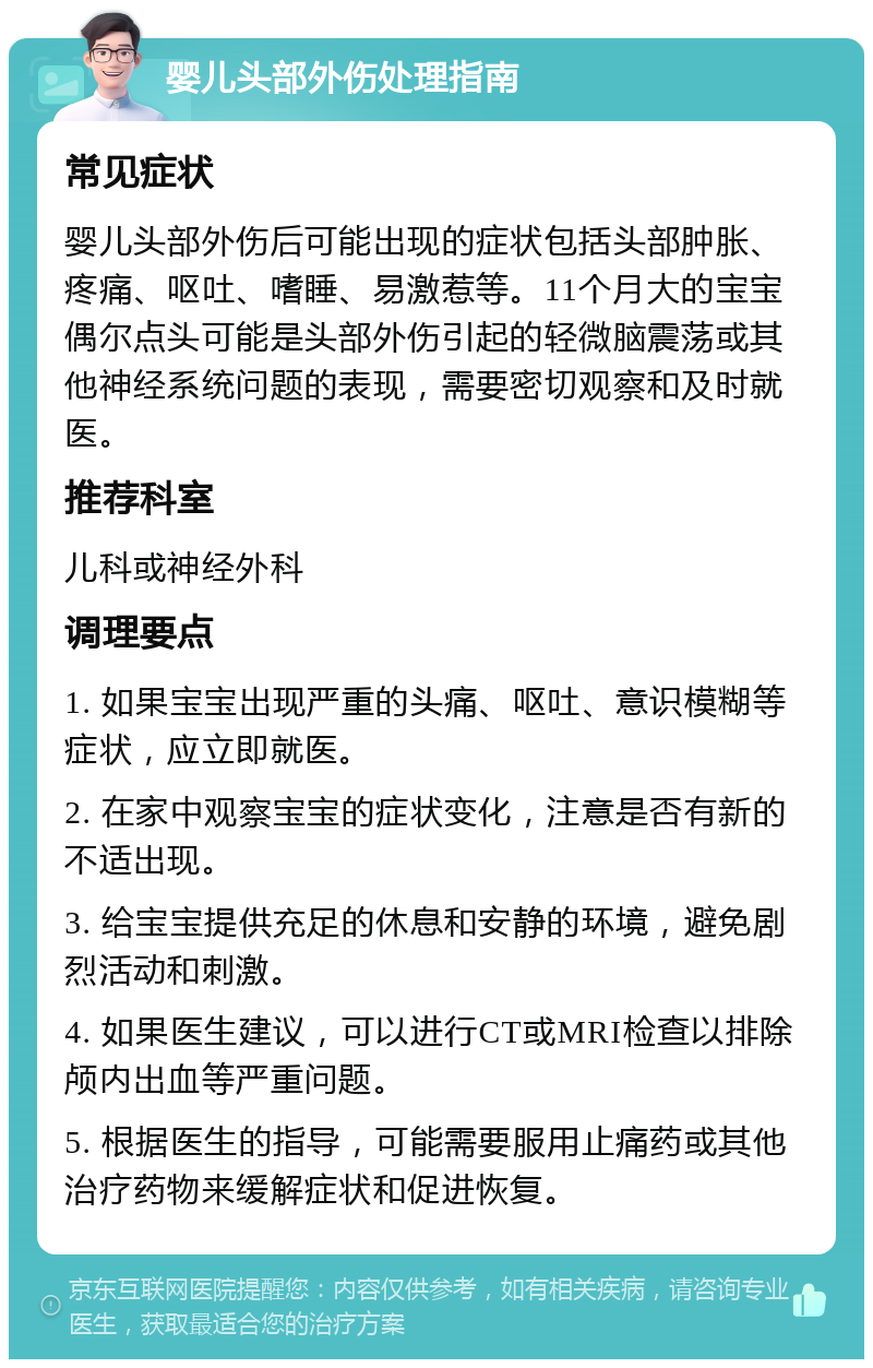 婴儿头部外伤处理指南 常见症状 婴儿头部外伤后可能出现的症状包括头部肿胀、疼痛、呕吐、嗜睡、易激惹等。11个月大的宝宝偶尔点头可能是头部外伤引起的轻微脑震荡或其他神经系统问题的表现，需要密切观察和及时就医。 推荐科室 儿科或神经外科 调理要点 1. 如果宝宝出现严重的头痛、呕吐、意识模糊等症状，应立即就医。 2. 在家中观察宝宝的症状变化，注意是否有新的不适出现。 3. 给宝宝提供充足的休息和安静的环境，避免剧烈活动和刺激。 4. 如果医生建议，可以进行CT或MRI检查以排除颅内出血等严重问题。 5. 根据医生的指导，可能需要服用止痛药或其他治疗药物来缓解症状和促进恢复。