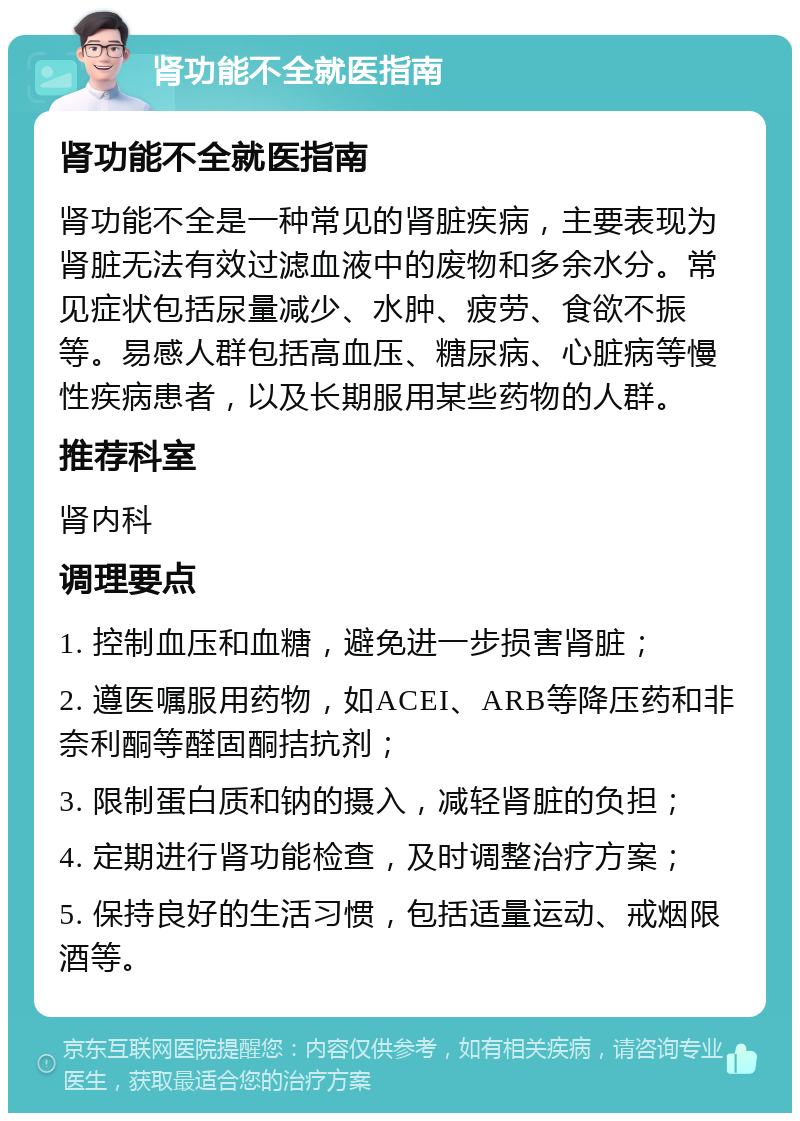 肾功能不全就医指南 肾功能不全就医指南 肾功能不全是一种常见的肾脏疾病，主要表现为肾脏无法有效过滤血液中的废物和多余水分。常见症状包括尿量减少、水肿、疲劳、食欲不振等。易感人群包括高血压、糖尿病、心脏病等慢性疾病患者，以及长期服用某些药物的人群。 推荐科室 肾内科 调理要点 1. 控制血压和血糖，避免进一步损害肾脏； 2. 遵医嘱服用药物，如ACEI、ARB等降压药和非奈利酮等醛固酮拮抗剂； 3. 限制蛋白质和钠的摄入，减轻肾脏的负担； 4. 定期进行肾功能检查，及时调整治疗方案； 5. 保持良好的生活习惯，包括适量运动、戒烟限酒等。