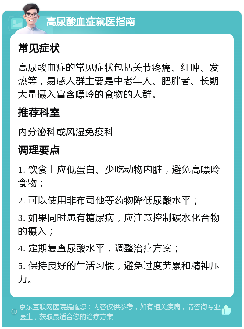 高尿酸血症就医指南 常见症状 高尿酸血症的常见症状包括关节疼痛、红肿、发热等，易感人群主要是中老年人、肥胖者、长期大量摄入富含嘌呤的食物的人群。 推荐科室 内分泌科或风湿免疫科 调理要点 1. 饮食上应低蛋白、少吃动物内脏，避免高嘌呤食物； 2. 可以使用非布司他等药物降低尿酸水平； 3. 如果同时患有糖尿病，应注意控制碳水化合物的摄入； 4. 定期复查尿酸水平，调整治疗方案； 5. 保持良好的生活习惯，避免过度劳累和精神压力。