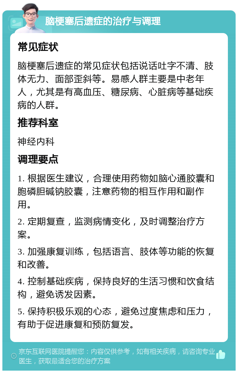 脑梗塞后遗症的治疗与调理 常见症状 脑梗塞后遗症的常见症状包括说话吐字不清、肢体无力、面部歪斜等。易感人群主要是中老年人，尤其是有高血压、糖尿病、心脏病等基础疾病的人群。 推荐科室 神经内科 调理要点 1. 根据医生建议，合理使用药物如脑心通胶囊和胞磷胆碱钠胶囊，注意药物的相互作用和副作用。 2. 定期复查，监测病情变化，及时调整治疗方案。 3. 加强康复训练，包括语言、肢体等功能的恢复和改善。 4. 控制基础疾病，保持良好的生活习惯和饮食结构，避免诱发因素。 5. 保持积极乐观的心态，避免过度焦虑和压力，有助于促进康复和预防复发。