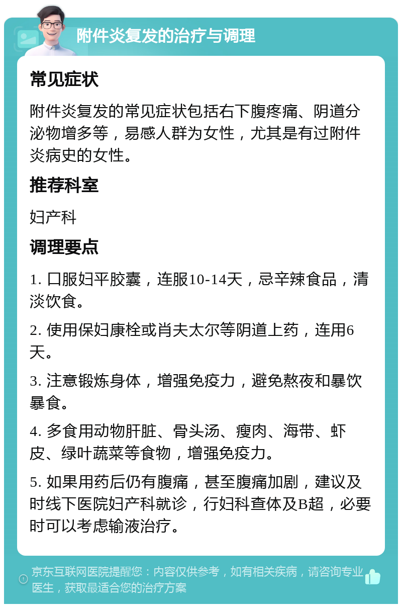 附件炎复发的治疗与调理 常见症状 附件炎复发的常见症状包括右下腹疼痛、阴道分泌物增多等，易感人群为女性，尤其是有过附件炎病史的女性。 推荐科室 妇产科 调理要点 1. 口服妇平胶囊，连服10-14天，忌辛辣食品，清淡饮食。 2. 使用保妇康栓或肖夫太尔等阴道上药，连用6天。 3. 注意锻炼身体，增强免疫力，避免熬夜和暴饮暴食。 4. 多食用动物肝脏、骨头汤、瘦肉、海带、虾皮、绿叶蔬菜等食物，增强免疫力。 5. 如果用药后仍有腹痛，甚至腹痛加剧，建议及时线下医院妇产科就诊，行妇科查体及B超，必要时可以考虑输液治疗。