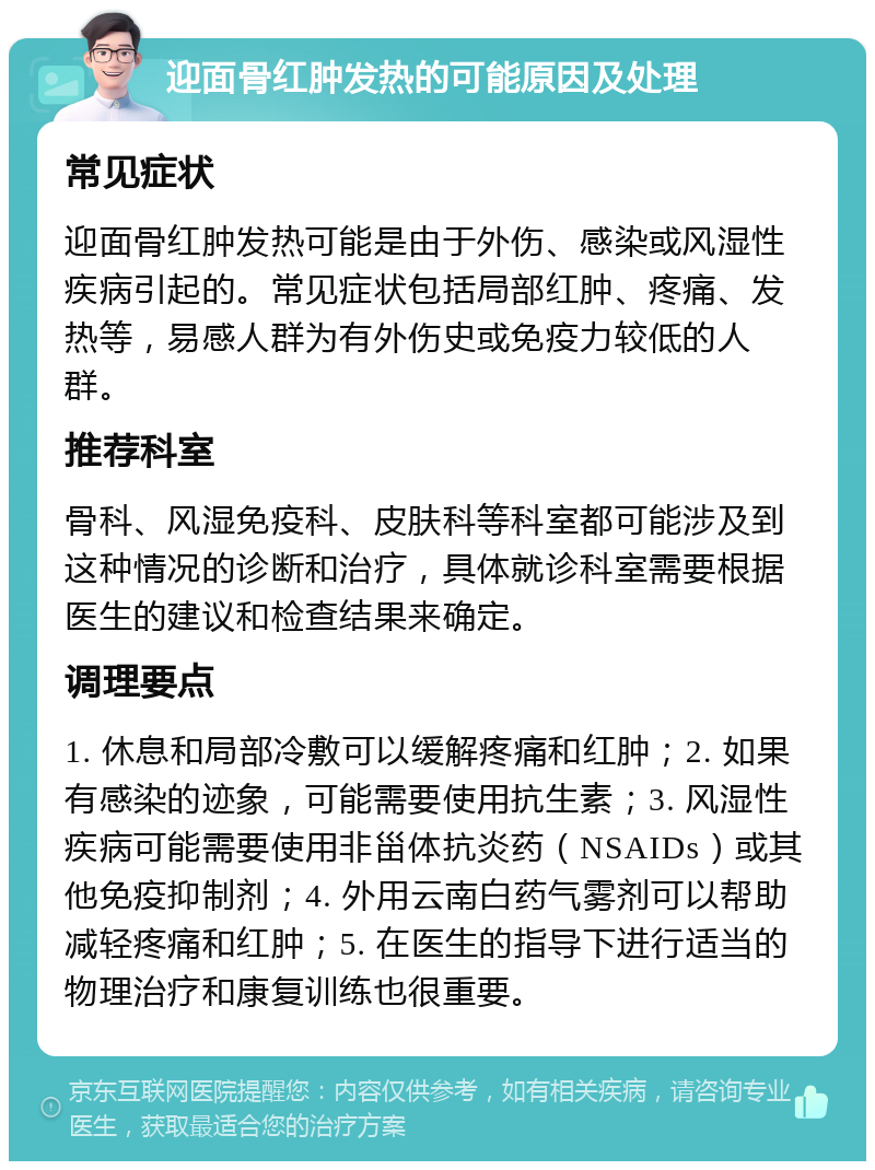 迎面骨红肿发热的可能原因及处理 常见症状 迎面骨红肿发热可能是由于外伤、感染或风湿性疾病引起的。常见症状包括局部红肿、疼痛、发热等，易感人群为有外伤史或免疫力较低的人群。 推荐科室 骨科、风湿免疫科、皮肤科等科室都可能涉及到这种情况的诊断和治疗，具体就诊科室需要根据医生的建议和检查结果来确定。 调理要点 1. 休息和局部冷敷可以缓解疼痛和红肿；2. 如果有感染的迹象，可能需要使用抗生素；3. 风湿性疾病可能需要使用非甾体抗炎药（NSAIDs）或其他免疫抑制剂；4. 外用云南白药气雾剂可以帮助减轻疼痛和红肿；5. 在医生的指导下进行适当的物理治疗和康复训练也很重要。