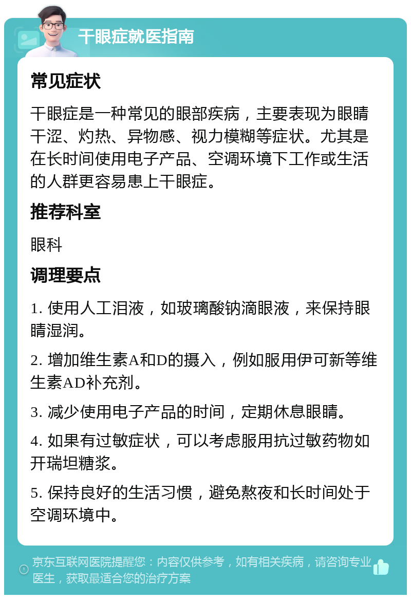 干眼症就医指南 常见症状 干眼症是一种常见的眼部疾病，主要表现为眼睛干涩、灼热、异物感、视力模糊等症状。尤其是在长时间使用电子产品、空调环境下工作或生活的人群更容易患上干眼症。 推荐科室 眼科 调理要点 1. 使用人工泪液，如玻璃酸钠滴眼液，来保持眼睛湿润。 2. 增加维生素A和D的摄入，例如服用伊可新等维生素AD补充剂。 3. 减少使用电子产品的时间，定期休息眼睛。 4. 如果有过敏症状，可以考虑服用抗过敏药物如开瑞坦糖浆。 5. 保持良好的生活习惯，避免熬夜和长时间处于空调环境中。