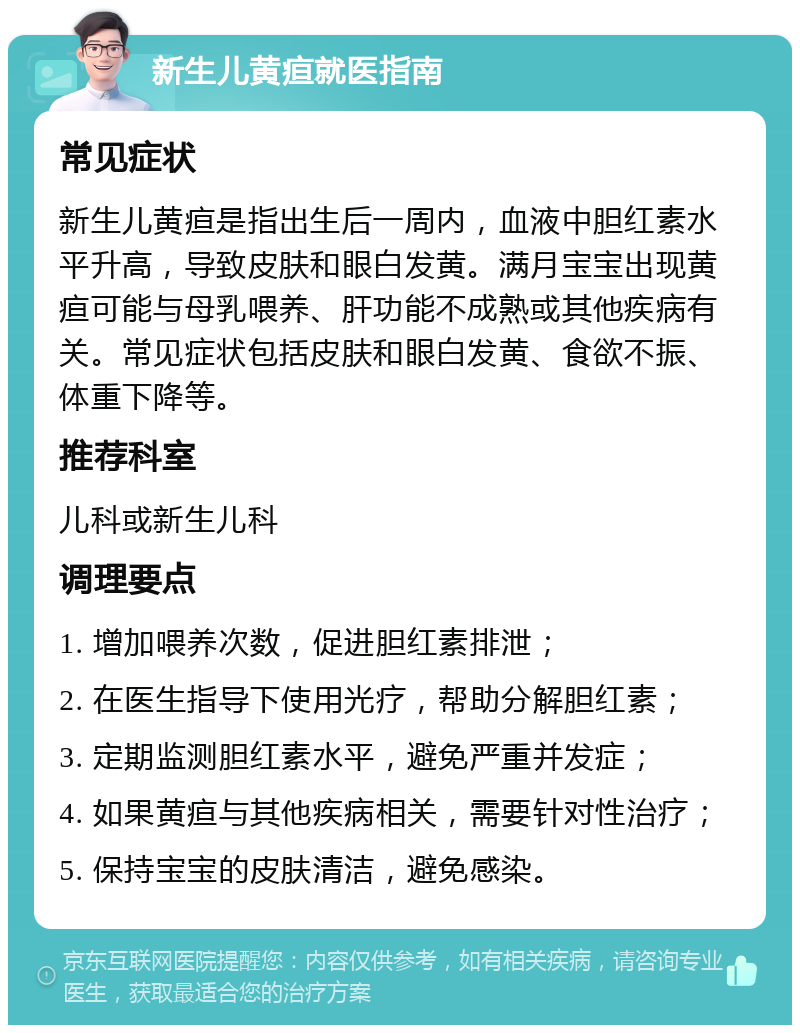 新生儿黄疸就医指南 常见症状 新生儿黄疸是指出生后一周内，血液中胆红素水平升高，导致皮肤和眼白发黄。满月宝宝出现黄疸可能与母乳喂养、肝功能不成熟或其他疾病有关。常见症状包括皮肤和眼白发黄、食欲不振、体重下降等。 推荐科室 儿科或新生儿科 调理要点 1. 增加喂养次数，促进胆红素排泄； 2. 在医生指导下使用光疗，帮助分解胆红素； 3. 定期监测胆红素水平，避免严重并发症； 4. 如果黄疸与其他疾病相关，需要针对性治疗； 5. 保持宝宝的皮肤清洁，避免感染。