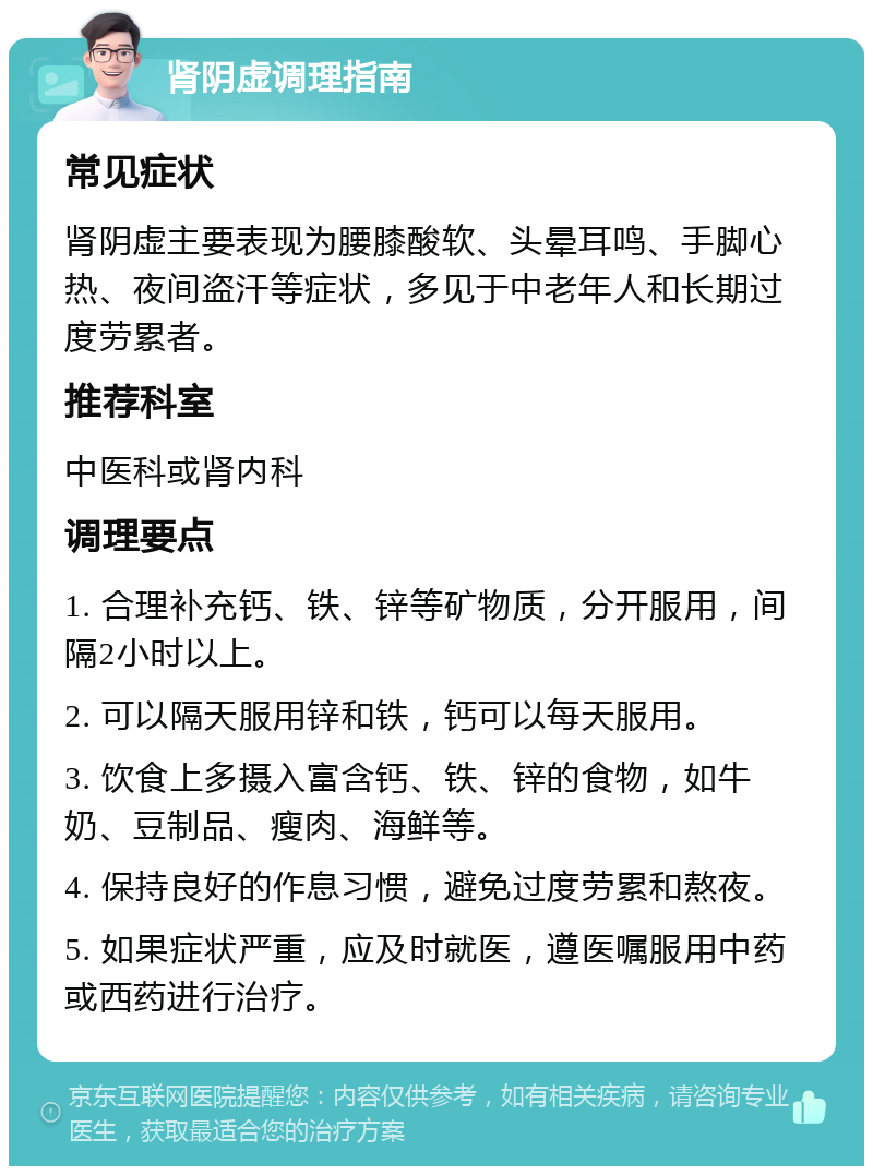 肾阴虚调理指南 常见症状 肾阴虚主要表现为腰膝酸软、头晕耳鸣、手脚心热、夜间盗汗等症状，多见于中老年人和长期过度劳累者。 推荐科室 中医科或肾内科 调理要点 1. 合理补充钙、铁、锌等矿物质，分开服用，间隔2小时以上。 2. 可以隔天服用锌和铁，钙可以每天服用。 3. 饮食上多摄入富含钙、铁、锌的食物，如牛奶、豆制品、瘦肉、海鲜等。 4. 保持良好的作息习惯，避免过度劳累和熬夜。 5. 如果症状严重，应及时就医，遵医嘱服用中药或西药进行治疗。