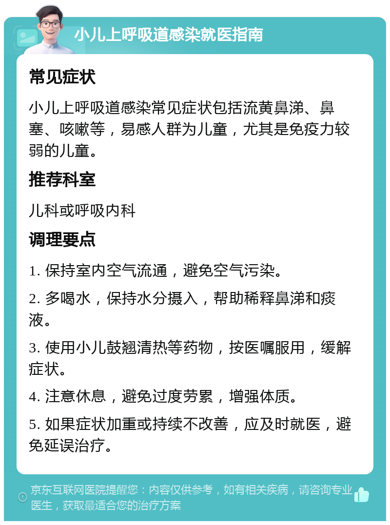 小儿上呼吸道感染就医指南 常见症状 小儿上呼吸道感染常见症状包括流黄鼻涕、鼻塞、咳嗽等，易感人群为儿童，尤其是免疫力较弱的儿童。 推荐科室 儿科或呼吸内科 调理要点 1. 保持室内空气流通，避免空气污染。 2. 多喝水，保持水分摄入，帮助稀释鼻涕和痰液。 3. 使用小儿鼓翘清热等药物，按医嘱服用，缓解症状。 4. 注意休息，避免过度劳累，增强体质。 5. 如果症状加重或持续不改善，应及时就医，避免延误治疗。