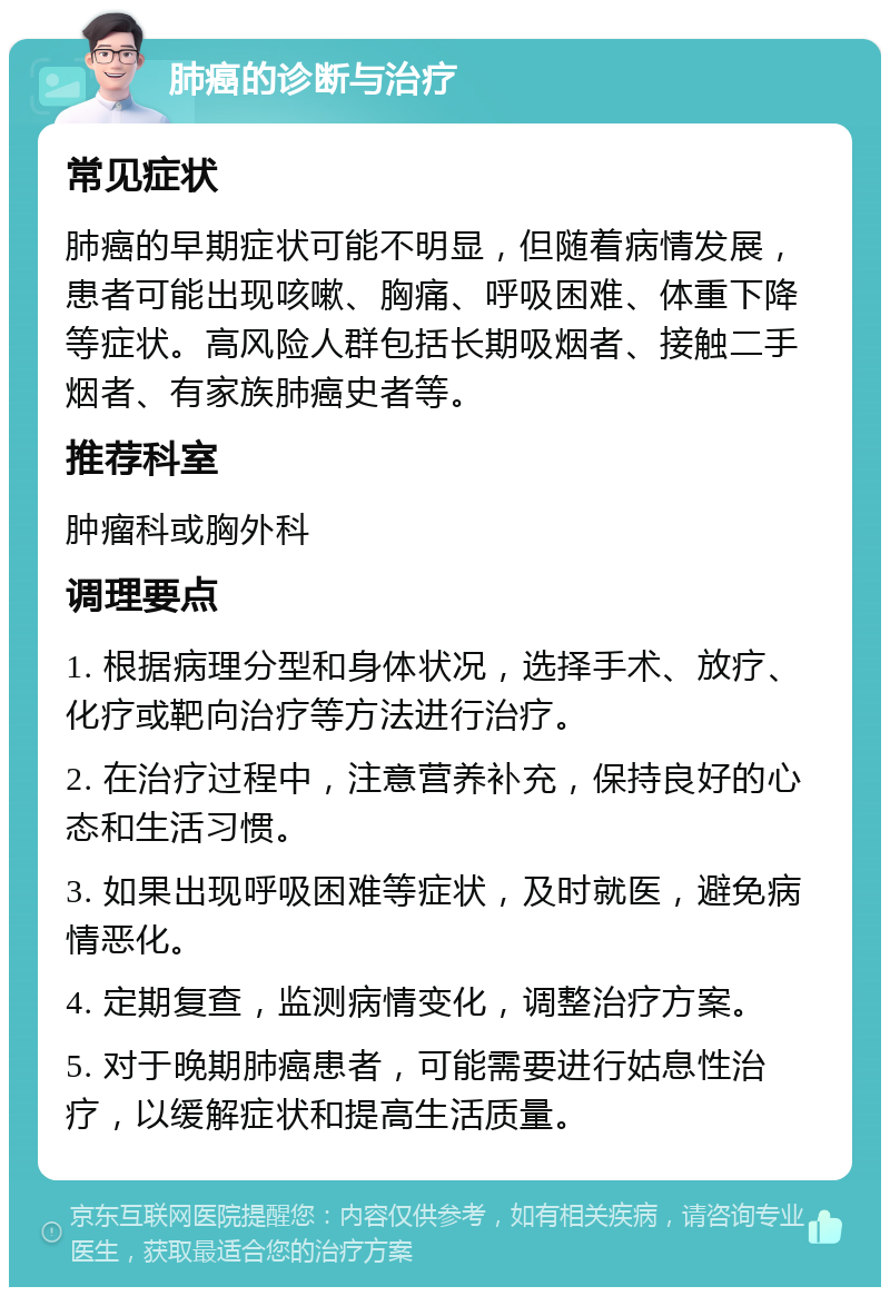 肺癌的诊断与治疗 常见症状 肺癌的早期症状可能不明显，但随着病情发展，患者可能出现咳嗽、胸痛、呼吸困难、体重下降等症状。高风险人群包括长期吸烟者、接触二手烟者、有家族肺癌史者等。 推荐科室 肿瘤科或胸外科 调理要点 1. 根据病理分型和身体状况，选择手术、放疗、化疗或靶向治疗等方法进行治疗。 2. 在治疗过程中，注意营养补充，保持良好的心态和生活习惯。 3. 如果出现呼吸困难等症状，及时就医，避免病情恶化。 4. 定期复查，监测病情变化，调整治疗方案。 5. 对于晚期肺癌患者，可能需要进行姑息性治疗，以缓解症状和提高生活质量。