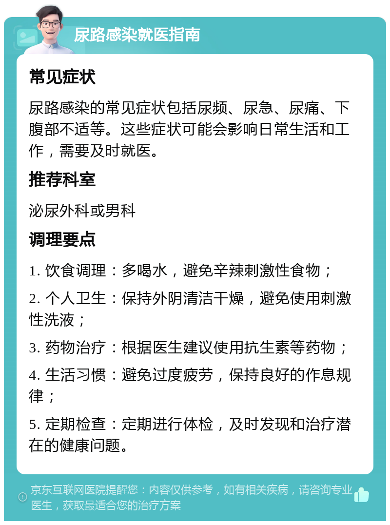 尿路感染就医指南 常见症状 尿路感染的常见症状包括尿频、尿急、尿痛、下腹部不适等。这些症状可能会影响日常生活和工作，需要及时就医。 推荐科室 泌尿外科或男科 调理要点 1. 饮食调理：多喝水，避免辛辣刺激性食物； 2. 个人卫生：保持外阴清洁干燥，避免使用刺激性洗液； 3. 药物治疗：根据医生建议使用抗生素等药物； 4. 生活习惯：避免过度疲劳，保持良好的作息规律； 5. 定期检查：定期进行体检，及时发现和治疗潜在的健康问题。