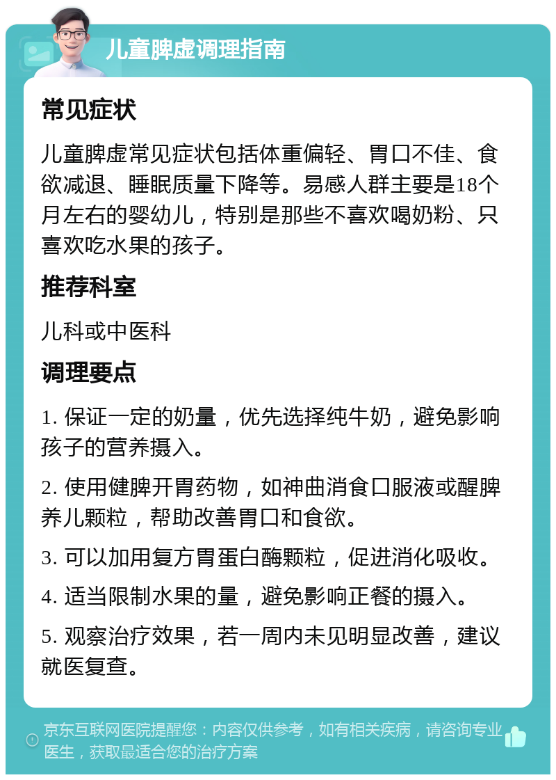 儿童脾虚调理指南 常见症状 儿童脾虚常见症状包括体重偏轻、胃口不佳、食欲减退、睡眠质量下降等。易感人群主要是18个月左右的婴幼儿，特别是那些不喜欢喝奶粉、只喜欢吃水果的孩子。 推荐科室 儿科或中医科 调理要点 1. 保证一定的奶量，优先选择纯牛奶，避免影响孩子的营养摄入。 2. 使用健脾开胃药物，如神曲消食口服液或醒脾养儿颗粒，帮助改善胃口和食欲。 3. 可以加用复方胃蛋白酶颗粒，促进消化吸收。 4. 适当限制水果的量，避免影响正餐的摄入。 5. 观察治疗效果，若一周内未见明显改善，建议就医复查。