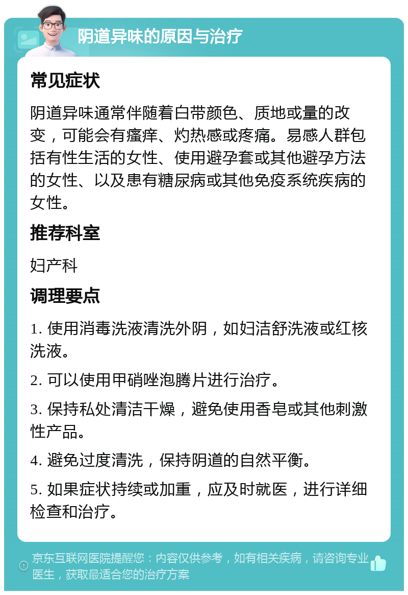 阴道异味的原因与治疗 常见症状 阴道异味通常伴随着白带颜色、质地或量的改变，可能会有瘙痒、灼热感或疼痛。易感人群包括有性生活的女性、使用避孕套或其他避孕方法的女性、以及患有糖尿病或其他免疫系统疾病的女性。 推荐科室 妇产科 调理要点 1. 使用消毒洗液清洗外阴，如妇洁舒洗液或红核洗液。 2. 可以使用甲硝唑泡腾片进行治疗。 3. 保持私处清洁干燥，避免使用香皂或其他刺激性产品。 4. 避免过度清洗，保持阴道的自然平衡。 5. 如果症状持续或加重，应及时就医，进行详细检查和治疗。