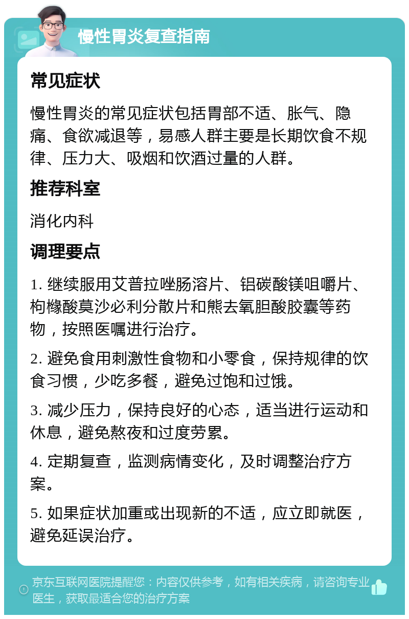 慢性胃炎复查指南 常见症状 慢性胃炎的常见症状包括胃部不适、胀气、隐痛、食欲减退等，易感人群主要是长期饮食不规律、压力大、吸烟和饮酒过量的人群。 推荐科室 消化内科 调理要点 1. 继续服用艾普拉唑肠溶片、铝碳酸镁咀嚼片、枸橼酸莫沙必利分散片和熊去氧胆酸胶囊等药物，按照医嘱进行治疗。 2. 避免食用刺激性食物和小零食，保持规律的饮食习惯，少吃多餐，避免过饱和过饿。 3. 减少压力，保持良好的心态，适当进行运动和休息，避免熬夜和过度劳累。 4. 定期复查，监测病情变化，及时调整治疗方案。 5. 如果症状加重或出现新的不适，应立即就医，避免延误治疗。