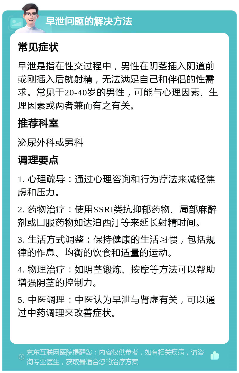 早泄问题的解决方法 常见症状 早泄是指在性交过程中，男性在阴茎插入阴道前或刚插入后就射精，无法满足自己和伴侣的性需求。常见于20-40岁的男性，可能与心理因素、生理因素或两者兼而有之有关。 推荐科室 泌尿外科或男科 调理要点 1. 心理疏导：通过心理咨询和行为疗法来减轻焦虑和压力。 2. 药物治疗：使用SSRI类抗抑郁药物、局部麻醉剂或口服药物如达泊西汀等来延长射精时间。 3. 生活方式调整：保持健康的生活习惯，包括规律的作息、均衡的饮食和适量的运动。 4. 物理治疗：如阴茎锻炼、按摩等方法可以帮助增强阴茎的控制力。 5. 中医调理：中医认为早泄与肾虚有关，可以通过中药调理来改善症状。