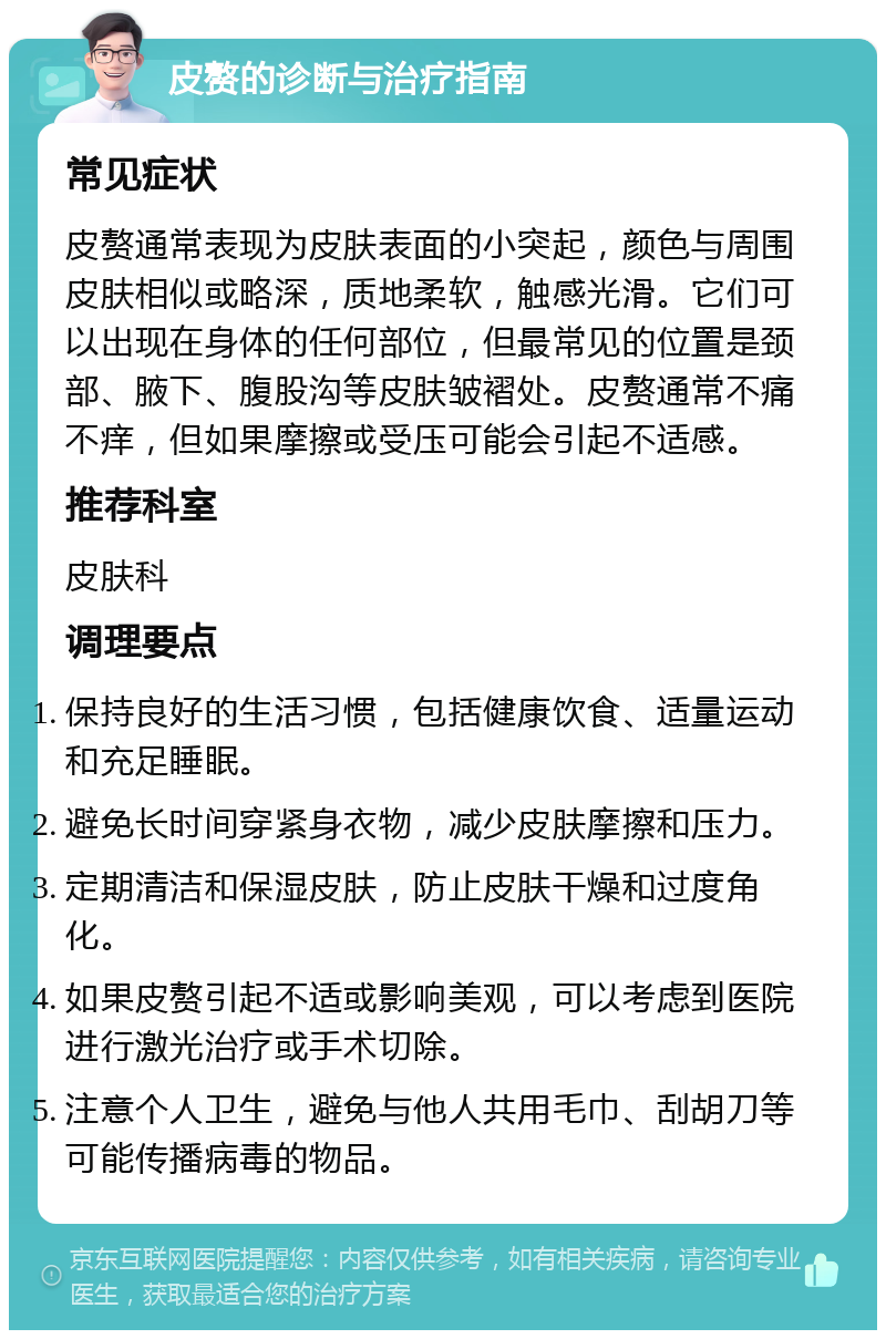 皮赘的诊断与治疗指南 常见症状 皮赘通常表现为皮肤表面的小突起，颜色与周围皮肤相似或略深，质地柔软，触感光滑。它们可以出现在身体的任何部位，但最常见的位置是颈部、腋下、腹股沟等皮肤皱褶处。皮赘通常不痛不痒，但如果摩擦或受压可能会引起不适感。 推荐科室 皮肤科 调理要点 保持良好的生活习惯，包括健康饮食、适量运动和充足睡眠。 避免长时间穿紧身衣物，减少皮肤摩擦和压力。 定期清洁和保湿皮肤，防止皮肤干燥和过度角化。 如果皮赘引起不适或影响美观，可以考虑到医院进行激光治疗或手术切除。 注意个人卫生，避免与他人共用毛巾、刮胡刀等可能传播病毒的物品。