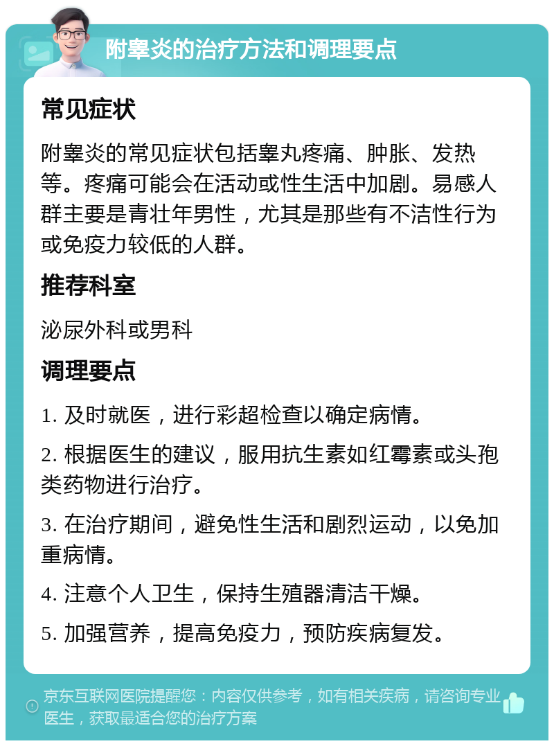 附睾炎的治疗方法和调理要点 常见症状 附睾炎的常见症状包括睾丸疼痛、肿胀、发热等。疼痛可能会在活动或性生活中加剧。易感人群主要是青壮年男性，尤其是那些有不洁性行为或免疫力较低的人群。 推荐科室 泌尿外科或男科 调理要点 1. 及时就医，进行彩超检查以确定病情。 2. 根据医生的建议，服用抗生素如红霉素或头孢类药物进行治疗。 3. 在治疗期间，避免性生活和剧烈运动，以免加重病情。 4. 注意个人卫生，保持生殖器清洁干燥。 5. 加强营养，提高免疫力，预防疾病复发。