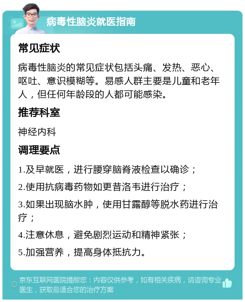 病毒性脑炎就医指南 常见症状 病毒性脑炎的常见症状包括头痛、发热、恶心、呕吐、意识模糊等。易感人群主要是儿童和老年人，但任何年龄段的人都可能感染。 推荐科室 神经内科 调理要点 1.及早就医，进行腰穿脑脊液检查以确诊； 2.使用抗病毒药物如更昔洛韦进行治疗； 3.如果出现脑水肿，使用甘露醇等脱水药进行治疗； 4.注意休息，避免剧烈运动和精神紧张； 5.加强营养，提高身体抵抗力。