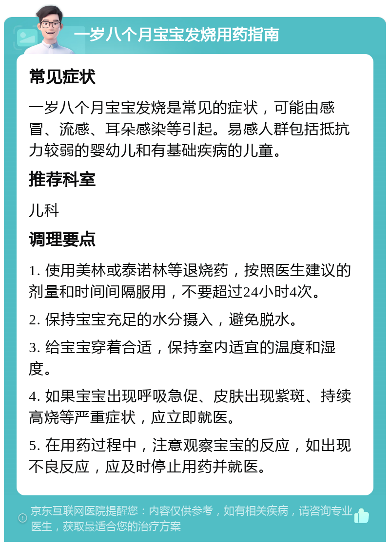 一岁八个月宝宝发烧用药指南 常见症状 一岁八个月宝宝发烧是常见的症状，可能由感冒、流感、耳朵感染等引起。易感人群包括抵抗力较弱的婴幼儿和有基础疾病的儿童。 推荐科室 儿科 调理要点 1. 使用美林或泰诺林等退烧药，按照医生建议的剂量和时间间隔服用，不要超过24小时4次。 2. 保持宝宝充足的水分摄入，避免脱水。 3. 给宝宝穿着合适，保持室内适宜的温度和湿度。 4. 如果宝宝出现呼吸急促、皮肤出现紫斑、持续高烧等严重症状，应立即就医。 5. 在用药过程中，注意观察宝宝的反应，如出现不良反应，应及时停止用药并就医。