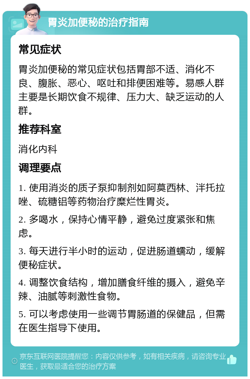 胃炎加便秘的治疗指南 常见症状 胃炎加便秘的常见症状包括胃部不适、消化不良、腹胀、恶心、呕吐和排便困难等。易感人群主要是长期饮食不规律、压力大、缺乏运动的人群。 推荐科室 消化内科 调理要点 1. 使用消炎的质子泵抑制剂如阿莫西林、泮托拉唑、硫糖铝等药物治疗糜烂性胃炎。 2. 多喝水，保持心情平静，避免过度紧张和焦虑。 3. 每天进行半小时的运动，促进肠道蠕动，缓解便秘症状。 4. 调整饮食结构，增加膳食纤维的摄入，避免辛辣、油腻等刺激性食物。 5. 可以考虑使用一些调节胃肠道的保健品，但需在医生指导下使用。