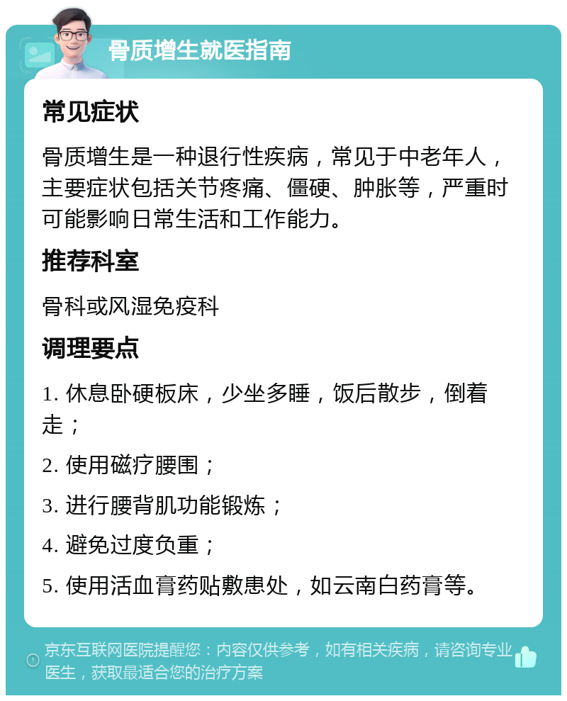 骨质增生就医指南 常见症状 骨质增生是一种退行性疾病，常见于中老年人，主要症状包括关节疼痛、僵硬、肿胀等，严重时可能影响日常生活和工作能力。 推荐科室 骨科或风湿免疫科 调理要点 1. 休息卧硬板床，少坐多睡，饭后散步，倒着走； 2. 使用磁疗腰围； 3. 进行腰背肌功能锻炼； 4. 避免过度负重； 5. 使用活血膏药贴敷患处，如云南白药膏等。