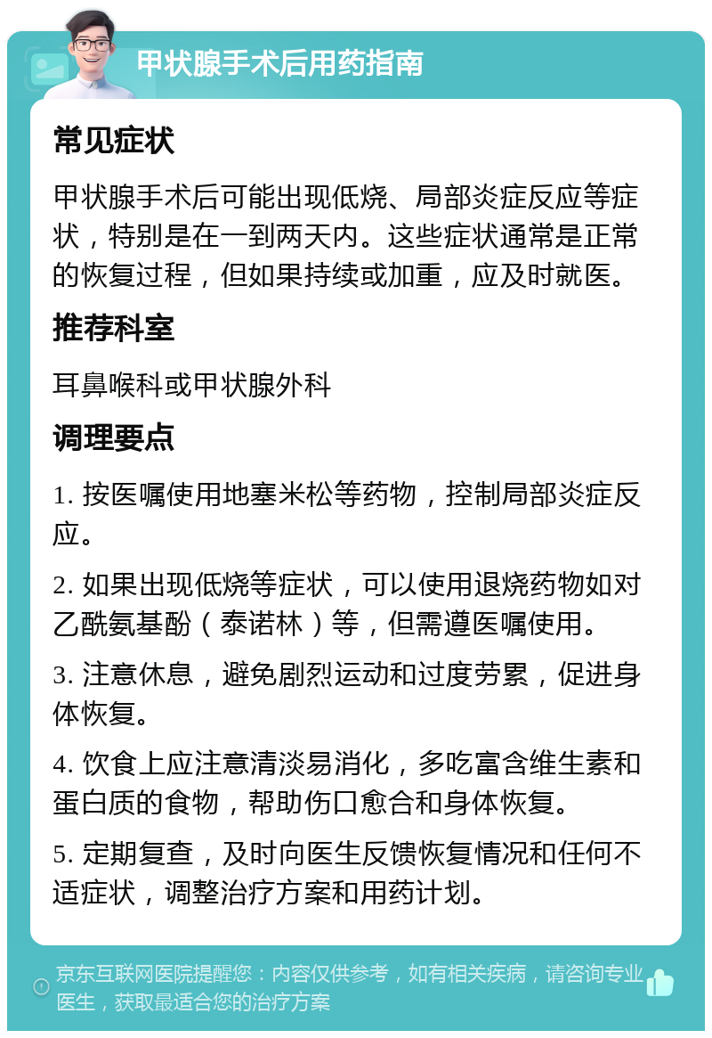 甲状腺手术后用药指南 常见症状 甲状腺手术后可能出现低烧、局部炎症反应等症状，特别是在一到两天内。这些症状通常是正常的恢复过程，但如果持续或加重，应及时就医。 推荐科室 耳鼻喉科或甲状腺外科 调理要点 1. 按医嘱使用地塞米松等药物，控制局部炎症反应。 2. 如果出现低烧等症状，可以使用退烧药物如对乙酰氨基酚（泰诺林）等，但需遵医嘱使用。 3. 注意休息，避免剧烈运动和过度劳累，促进身体恢复。 4. 饮食上应注意清淡易消化，多吃富含维生素和蛋白质的食物，帮助伤口愈合和身体恢复。 5. 定期复查，及时向医生反馈恢复情况和任何不适症状，调整治疗方案和用药计划。